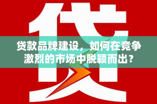 都昌贷款品牌建设，如何在竞争激烈的市场中脱颖而出？